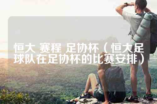 恒大 赛程 足协杯（恒大足球队在足协杯的比赛安排）