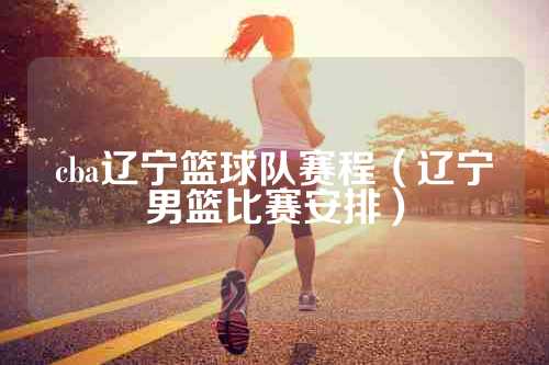 cba辽宁篮球队赛程（辽宁男篮比赛安排）