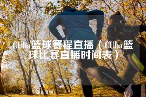 CUba篮球赛程直播（CUba篮球比赛直播时间表）