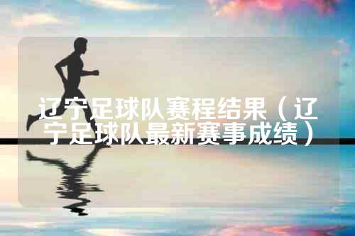 辽宁足球队赛程结果（辽宁足球队最新赛事成绩）
