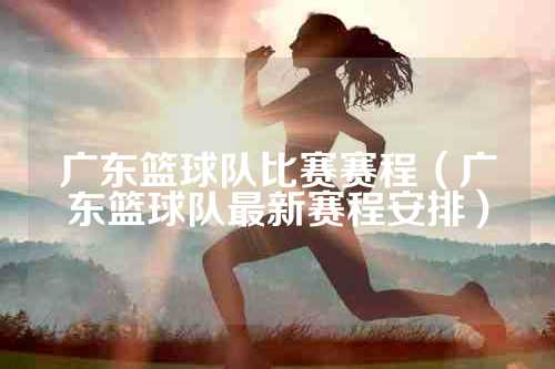 广东篮球队比赛赛程（广东篮球队最新赛程安排）