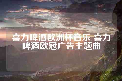 喜力啤酒欧洲杯音乐 喜力啤酒欧冠广告主题曲
