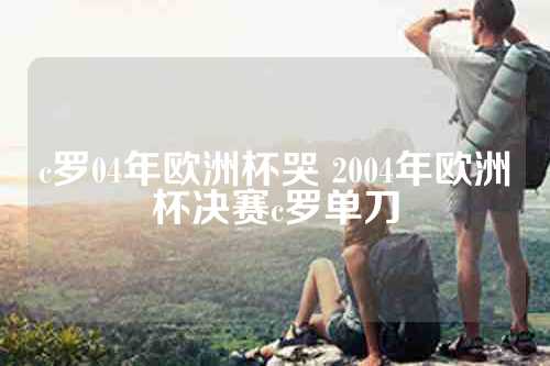 c罗04年欧洲杯哭 2004年欧洲杯决赛c罗单刀