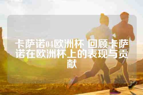 卡萨诺04欧洲杯 回顾卡萨诺在欧洲杯上的表现与贡献