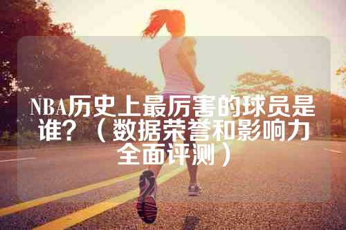 NBA历史上最厉害的球员是谁？（数据荣誉和影响力全面评测）