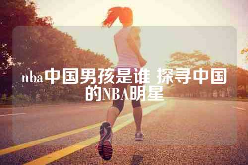 nba中国男孩是谁 探寻中国的NBA明星