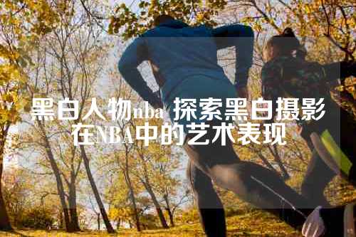 黑白人物nba 探索黑白摄影在NBA中的艺术表现