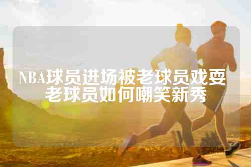 NBA球员进场被老球员戏耍 老球员如何嘲笑新秀