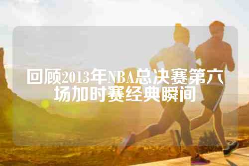 回顾2013年NBA总决赛第六场加时赛经典瞬间
