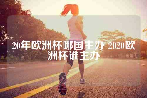 20年欧洲杯哪国主办 2020欧洲杯谁主办