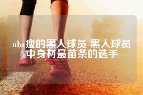 nba瘦的黑人球员 黑人球员中身材最苗条的选手