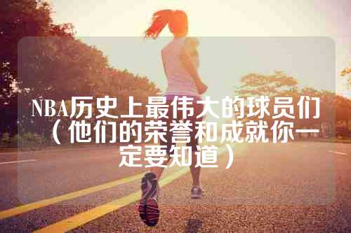 NBA历史上最伟大的球员们（他们的荣誉和成就你一定要知道）