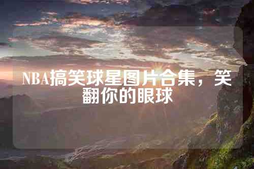 NBA搞笑球星图片合集，笑翻你的眼球