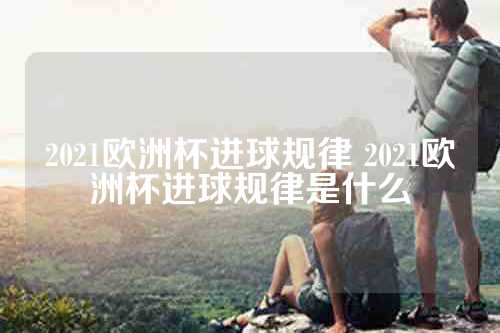 2021欧洲杯进球规律 2021欧洲杯进球规律是什么