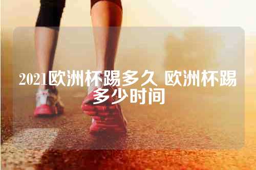 2021欧洲杯踢多久 欧洲杯踢多少时间