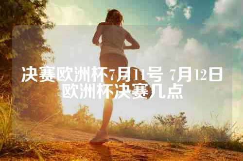 决赛欧洲杯7月11号 7月12日欧洲杯决赛几点