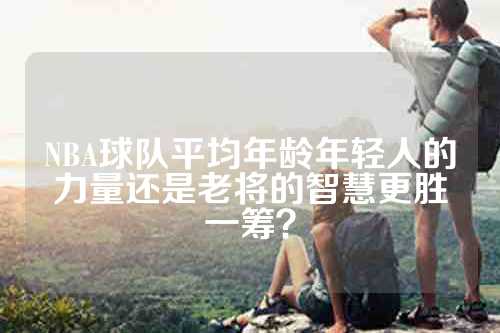 NBA球队平均年龄年轻人的力量还是老将的智慧更胜一筹？