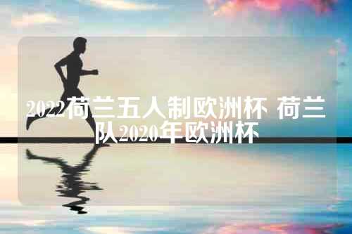 2022荷兰五人制欧洲杯 荷兰队2020年欧洲杯