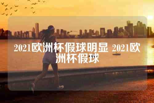 2021欧洲杯假球明显 2021欧洲杯假球