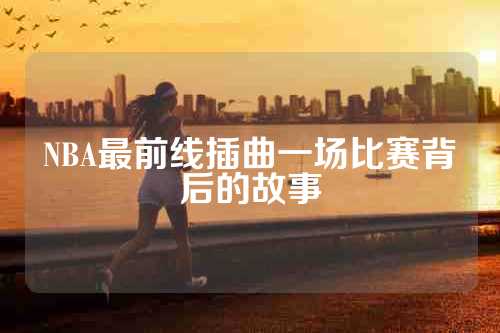 NBA最前线插曲一场比赛背后的故事