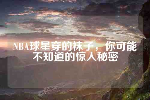 NBA球星穿的袜子，你可能不知道的惊人秘密