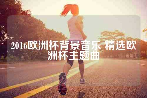 2016欧洲杯背景音乐 精选欧洲杯主题曲