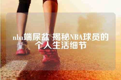 nba端尿盆 揭秘NBA球员的个人生活细节