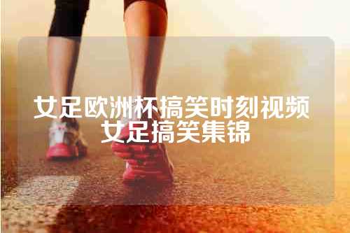 女足欧洲杯搞笑时刻视频 女足搞笑集锦
