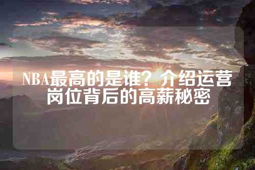 NBA最高的是谁？介绍运营岗位背后的高薪秘密