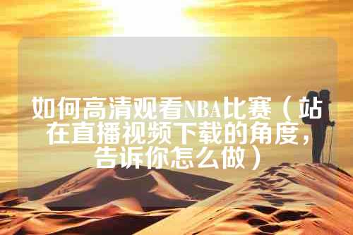 如何高清观看NBA比赛（站在直播视频下载的角度，告诉你怎么做）