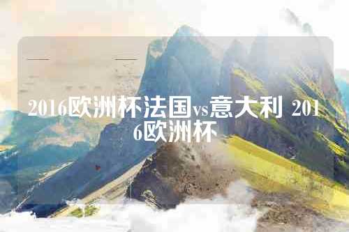 2016欧洲杯法国vs意大利 2016欧洲杯