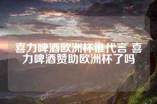 喜力啤酒欧洲杯谁代言 喜力啤酒赞助欧洲杯了吗