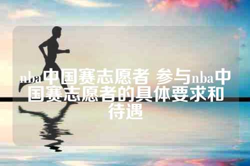 nba中国赛志愿者 参与nba中国赛志愿者的具体要求和待遇