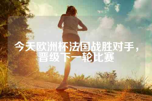 今天欧洲杯法国战胜对手，晋级下一轮比赛