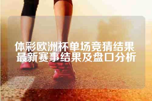 体彩欧洲杯单场竞猜结果 最新赛事结果及盘口分析