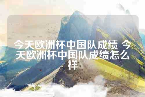 今天欧洲杯中国队成绩 今天欧洲杯中国队成绩怎么样