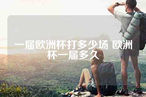 一届欧洲杯打多少场 欧洲杯一届多久