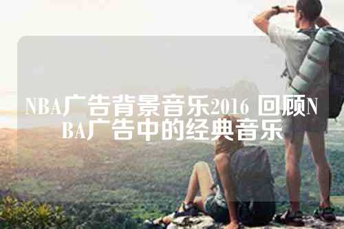 NBA广告背景音乐2016 回顾NBA广告中的经典音乐