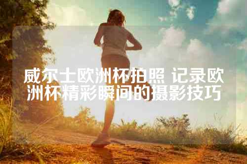 威尔士欧洲杯拍照 记录欧洲杯精彩瞬间的摄影技巧