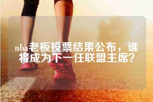 nba老板投票结果公布，谁将成为下一任联盟主席？
