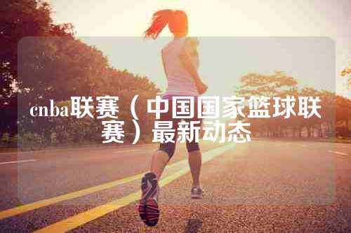 cnba联赛（中国国家篮球联赛）最新动态