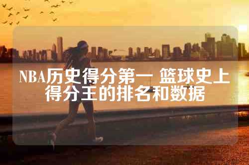 NBA历史得分第一 篮球史上得分王的排名和数据