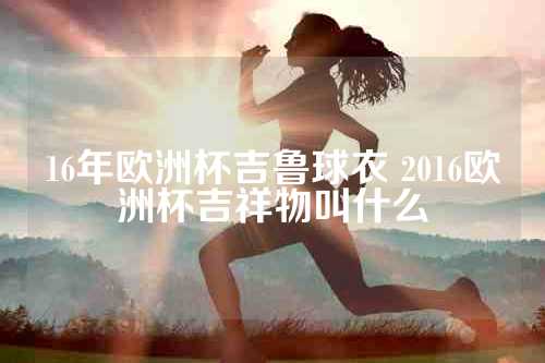 16年欧洲杯吉鲁球衣 2016欧洲杯吉祥物叫什么