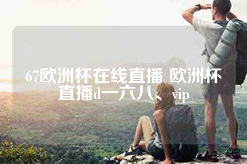 67欧洲杯在线直播 欧洲杯直播d一六八、vip