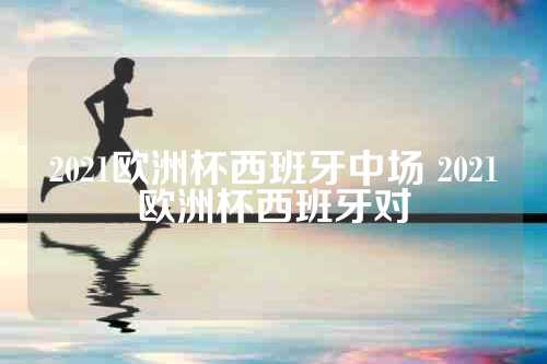 2021欧洲杯西班牙中场 2021欧洲杯西班牙对