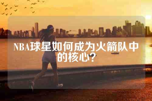NBA球星如何成为火箭队中的核心？