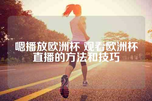嗯播放欧洲杯 观看欧洲杯直播的方法和技巧