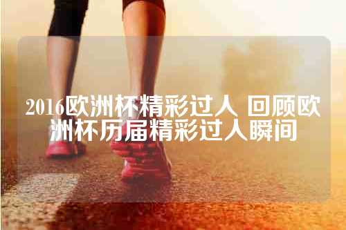 2016欧洲杯精彩过人 回顾欧洲杯历届精彩过人瞬间
