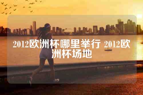 2012欧洲杯哪里举行 2012欧洲杯场地