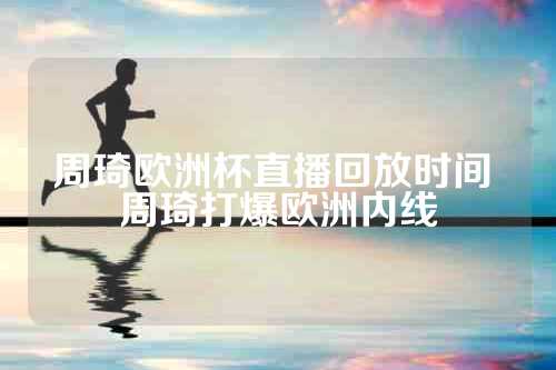 周琦欧洲杯直播回放时间 周琦打爆欧洲内线